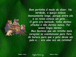 Bem pertinho é modo de dizer. Na
verdade, o queijo estava
imensamente longe, porque entre ele
e os ratos estava um gato...
O gato era malvado, tinha dentes
afiados e não dormia nunca. Por
vezes fingia dormir.
Mas bastava que um ratinho mais
corajoso se aventurasse para fora
do buraco para que o gato desse um
pulo e... era uma vez um ratinho!!
Rubem Alves Rubem Alves
 