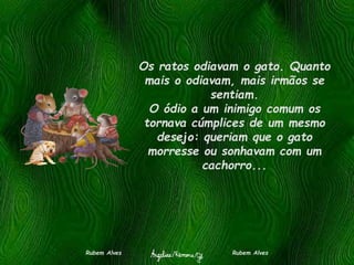 Os ratos odiavam o gato. Quanto
mais o odiavam, mais irmãos se
sentiam.
O ódio a um inimigo comum os
tornava cúmplices de um mesmo
desejo: queriam que o gato
morresse ou sonhavam com um
cachorro...
Rubem Alves Rubem Alves
 