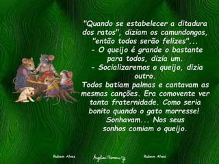 "Quando se estabelecer a ditadura
dos ratos", diziam os camundongos,
"então todos serão felizes"...
- O queijo é grande o bastante
para todos, dizia um.
- Socializaremos o queijo, dizia
outro.
Todos batiam palmas e cantavam as
mesmas canções. Era comovente ver
tanta fraternidade. Como seria
bonito quando o gato morresse!
Sonhavam... Nos seus
sonhos comiam o queijo.
Rubem Alves Rubem Alves
 