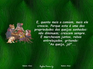 E, quanto mais o comiam, mais ele
crescia. Porque esta é uma das
propriedades dos queijos sonhados:
não diminuem; crescem sempre.
E marchavam juntos, rabos
entrelaçados, gritando:
“Ao queijo, já!"...
Rubem Alves Rubem Alves
 