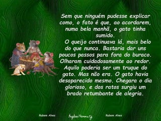 Sem que ninguém pudesse explicar
como, o fato é que, ao acordarem,
numa bela manhã, o gato tinha
sumido.
O queijo continuava lá, mais belo
do que nunca. Bastaria dar uns
poucos passos para fora do buraco.
Olharam cuidadosamente ao redor.
Aquilo poderia ser um truque do
gato. Mas não era. O gato havia
desaparecido mesmo. Chegara o dia
glorioso, e dos ratos surgiu um
brado retumbante de alegria.
Rubem Alves Rubem Alves
 