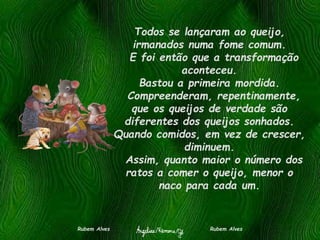 Todos se lançaram ao queijo,
irmanados numa fome comum.
E foi então que a transformação
aconteceu.
Bastou a primeira mordida.
Compreenderam, repentinamente,
que os queijos de verdade são
diferentes dos queijos sonhados.
Quando comidos, em vez de crescer,
diminuem.
Assim, quanto maior o número dos
ratos a comer o queijo, menor o
naco para cada um.
Rubem Alves Rubem Alves
 