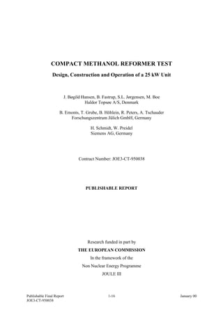 Publishable Final Report 1-16 January 00
JOE3-CT-950038
COMPACT METHANOL REFORMER TEST
Design, Construction and Operation of a 25 kW Unit
J. Bøgild Hansen, B. Fastrup, S.L. Jørgensen, M. Boe
Haldor Topsøe A/S, Denmark
B. Emonts, T. Grube, B. Höhlein, R. Peters, A. Tschauder
Forschungszentrum Jülich GmbH, Germany
H. Schmidt, W. Preidel
Siemens AG, Germany
Contract Number: JOE3-CT-950038
PUBLISHABLE REPORT
Research funded in part by
THE EUROPEAN COMMISSION
In the framework of the
Non Nuclear Energy Programme
JOULE III
 