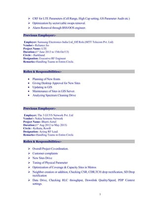  CRF for LTE Parameters (Cell Range, High Cap setting, GS Parameter Audit etc.)
 Optimization by sector/cable swaps removal.
 Alarm Removal through BSS/OOS engineer.
Previous Employer:-
Employer: Samsung Electronics India Ltd_Off Role.(MTT Telecom Pvt. Ltd)
Vendor:- Reliance Jio
Project Name: LTE
Duration:(1st
June 2013 to 15th Oct'13)
Circle:- Jharkhand
Designation: Executive RF Engineer
Remarks:-Handling Teams in Entire Circle.
Roles & Responsibilities:-
• Planning of New fronts
• Giving Desktop Approval for New Sites
• Updating in GIS
• Maintenance of Sites in GIS Server.
• Analyzing Spectrum Cleaning Drive
Previous Employer:-
Employer: The 3 GUYS Network Pvt. Ltd
Vendor:- Nokia Seimens Network
Project Name: Bharti-Airtel
Duration:(1st
Aug 2012 to May 2013)
Circle:- Kolkata, RowB
Designation: Acting RF Lead.
Remarks:-Handling Teams in Entire Circle.
Roles & Responsibilities:-
 Overall Project Co-ordination.
 Customer complaints
 New Sites Drive
 Tuning of Physical Parameter
 Optimization of Coverage & Capacity Sites in Metros
 Neighbor creation or addition, Checking CSR, CDR,TCH drop rectification, SD Drop
rectification
 Data Drive, Checking RLC throughput, Downlink Quality/Speed, PDP Context
settings.
3
 