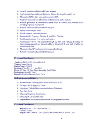  Network optimization based on DT data Analysis.
 Analyzing interface, call drops, Handover failures, Rx. level, Rx. quality etc.
 Monitor the KPI by daily wise, and improve the KPI.
 Necessary analysis to solve Customer problem such as traffic analysis.
 Network parameters & maintenance report check by weekly wise, monthly wise
according to project requirement.
 Network optimization based on traffic analysis.
 System alarm analysis assists.
 Handle customer complaint problem.
 Responsible for Frequency Planning & Neighbors Planning.
 Handling optimization of new sites and clusters.
 Analyzing RF Drive Test generated through log files and verifying & testing of
hardware upgrades and new elements added to the network & keep track of all the up
gradation activities.
 Monitor the data KPI and work on the worst cells affected.
 Network optimization based on traffic analysis.
Previous Employer:-
Employer: The 3 GUYS Network Pvt. Ltd
Vendor:- Alcatel Lucent
Project Name: UNINOR
Duration:(1st
Jan 2012 to 1st
Aug 2012)
Circle:- UP East, UP West, Bihar ,Karnataka, Tamil Naidu
Designation: Acting RF Lead.
Remarks:-Handling Teams in Entire Circle.
Roles & Responsibilities:-
 Responsible for Handling Entire Team in all the 5 Circles
 Giving technical Support to Teams.
 Acting as a Technical Representative in front of Customer.
 New Sites Drive.
 Checking Neighbour discrepancies.
 Checking BCCH and MAI Plan.
 Proper Optimization of Sites so as meet KPI with proper Urilization.
Previous Employer:-
Employer: The 3 GUYS Network Pvt. Ltd
Vendor:- Huawei
Project Name: UNINOR, Tata Docomo & MTS under Huawei ,Kolkata Circle
4
 