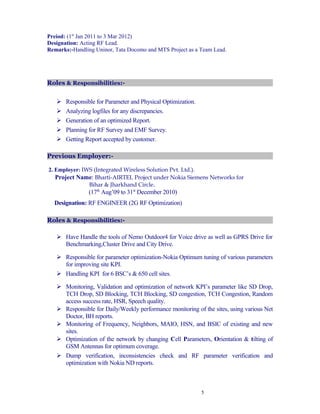 Preiod: (1st
Jan 2011 to 3 Mar 2012)
Designation: Acting RF Lead.
Remarks:-Handling Uninor, Tata Docomo and MTS Project as a Team Lead.
Roles & Responsibilities:-
 Responsible for Parameter and Physical Optimization.
 Analyzing logfiles for any discrepancies.
 Generation of an optimized Report.
 Planning for RF Survey and EMF Survey.
 Getting Report accepted by customer.
Previous Employer:-
2. Employer: IWS (Integrated Wireless Solution Pvt. Ltd.).
Project Name: Bharti-AIRTEL Project under Nokia Siemens Networks for
Bihar & Jharkhand Circle.
(17th
Aug’09 to 31st
December 2010)
Designation: RF ENGINEER (2G RF Optimization)
Roles & Responsibilities:-
 Have Handle the tools of Nemo Outdoor4 for Voice drive as well as GPRS Drive for
Benchmarking,Cluster Drive and City Drive.
 Responsible for parameter optimization-Nokia Optimum tuning of various parameters
for improving site KPI.
 Handling KPI for 6 BSC’s & 650 cell sites.
 Monitoring, Validation and optimization of network KPI’s parameter like SD Drop,
TCH Drop, SD Blocking, TCH Blocking, SD congestion, TCH Congestion, Random
access success rate, HSR, Speech quality.
 Responsible for Daily/Weekly performance monitoring of the sites, using various Net
Doctor, BH reports.
 Monitoring of Frequency, Neighbors, MAIO, HSN, and BSIC of existing and new
sites.
 Optimization of the network by changing Cell Parameters, Orientation & tilting of
GSM Antennas for optimum coverage.
 Dump verification, inconsistencies check and RF parameter verification and
optimization with Nokia ND reports.
5
 