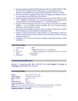  Frequency planning including full SFH parameters (MAL list, MAIO OFFSET, HSN,
etc.) CGI, LAC, Neighbors for cell of new sites so as to make optimum use of
frequency and avoid interference using TEMS Investigation 7.0 & 9.0 and MIPT.
 Drive tests of GSM Air interface for New Site, Site swapping, Site Migrations and for
any up gradations using TEMS Drive Test Software.
 Frequency planning including full SFH parameters (MA list, MAIO, HSN, etc.) CGI,
LAC, Neighbors for cell of new sites so as to make optimum use of frequency and
avoid interference using TEMS Investigation 7.1.1 and Nemo Outdoor 4.
 Analysis and Post processing of RF drive test log Files on tools like Nemo,TEMS,
MapInfo, etc. to determine Network problems like Poor Coverage Patches,
Interference, call drops, hand over Issues.
 Post processing of Log files and analysis of drive test data on regular basis to identify
QOS affecting issues and identification of optimization steps.
 Analysis of Network performance statistics (KPI’s) e.g., Drop Statistics, Hand over
statistics and their reasons on day-to-day basis and resolving the problems by taking
necessary actions on it.
 Feedback to the VoC (Voice of Customer) complaints related to the network coverage
and Quality.
Tools Knowledge:-
• Cell Planning: : MIPT
• GIS : MapInfo Professional 7.5, 8.5, Google Earth
• Drive Test : TEMS Investigation 8.0.3, 7.0 & 9.0.,10.0.5,10.1.1,12.1 Genex
Probe, Nemo Outdoor 4
• Optimization : Atoll/ACP
Professional Qualification:-
Bachelor of Engineering (E& EE), 2005-2009 from Icfai Institute of Science &
Technology, Hyderabad (ICFAI University).
Personal Details:-
Name : Nitesh Kumar Chourasia
Father Name : Naresh Kumar Chourasia
Date of Birth : 3rd, March 1988
Sex : Male
Marital Status: Married
Languages Known: English, Hindi.
Add.:- Se-1, Geetanjali Apartment, South Office Para, Doranda, Ranchi, Jharkhand.
Hobbies: Playing cricket, Computer Games, traveling, listening music.
Passport Number :- J7141223
6
 
