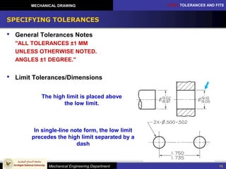 CH10: TOLERANCES AND FITS
Mechanical Engineering Department
MECHANICAL DRAWING
13
SPECIFYING TOLERANCES
 General Tolerances Notes
"ALL TOLERANCES ±1 MM
UNLESS OTHERWISE NOTED.
ANGLES ±1 DEGREE."
 Limit Tolerances/Dimensions
The high limit is placed above
the low limit.
In single-line note form, the low limit
precedes the high limit separated by a
dash
 