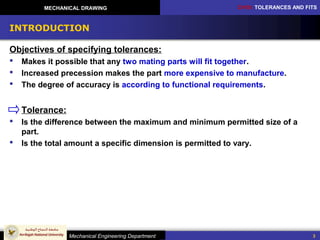 CH10: TOLERANCES AND FITS
Mechanical Engineering Department
MECHANICAL DRAWING
3
INTRODUCTION
Objectives of specifying tolerances:
 Makes it possible that any two mating parts will fit together.
 Increased precession makes the part more expensive to manufacture.
 The degree of accuracy is according to functional requirements.
Tolerance:
 Is the difference between the maximum and minimum permitted size of a
part.
 Is the total amount a specific dimension is permitted to vary.
 