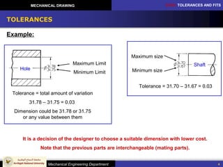 CH10: TOLERANCES AND FITS
Mechanical Engineering Department
MECHANICAL DRAWING
4
TOLERANCES
Example:
Maximum Limit
Minimum Limit
Hole Minimum size
Maximum size
Tolerance = total amount of variation
31.78 – 31.75 = 0.03
Dimension could be 31.78 or 31.75
or any value between them
Shaft
Tolerance = 31.70 – 31.67 = 0.03
It is a decision of the designer to choose a suitable dimension with lower cost.
Note that the previous parts are interchangeable (mating parts).
 