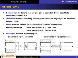 CH10: TOLERANCES AND FITS
Mechanical Engineering Department
MECHANICAL DRAWING
6
DEFINITIONS
 Nominal size: the dimension to which a part to be made if it were possible to
manufacture to exact size.
 Tolerances: the total amount by which a given dimension may vary or the difference
between limits.
 Limits: the max. and min. sizes indicated by a tolerance dimensions.
For the previous ex.: limits for the hole = 1.251 and 1.250
limits for the shaft = 1.247 and 1.248
 Allowance: minimum clearance space.
clearance fit = (+ve) allowance interference fit = (-ve) allowance
 