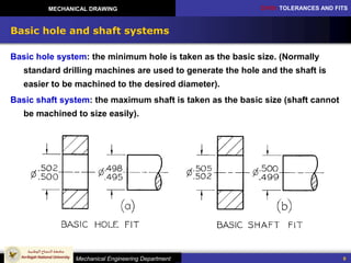 CH10: TOLERANCES AND FITS
Mechanical Engineering Department
MECHANICAL DRAWING
9
Basic hole and shaft systems
Basic hole system: the minimum hole is taken as the basic size. (Normally
standard drilling machines are used to generate the hole and the shaft is
easier to be machined to the desired diameter).
Basic shaft system: the maximum shaft is taken as the basic size (shaft cannot
be machined to size easily).
 