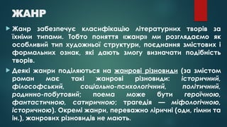 ЖАНР
 Жанр забезпечує класифікацію літературних творів за
їхніми типами. Тобто поняття «жанр» ми розглядаємо як
особливий тип художньої структури, поєднання змістових і
формальних ознак, які дають змогу визначати подібність
творів.
 Деякі жанри поділяються на жанрові різновиди (за змістом
роман має такі жанрові різновиди: історичний,
філософський, соціально-психологічний, політичний,
родинно-побутовий; поема може бути героїчною,
фантастичною, сатиричною; трагедія — міфологічною,
історичною). Окремі жанри, переважно ліричні (оди, гімни та
ін.), жанрових різновидів не мають.
 