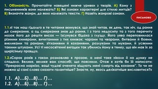 1. Обізнаність. Прочитайте наведені нижче уривки з творів. А) Кому з
письменників вони належать? Б) Які ознаки характерні для стилю митців?
В) Визначте жанри, до яких належать тексти. Г) Назвіть жанрові ознаки.
1.1.«І так наш гідальго в те читання вкинувся, що знай читав, як день, так ніч, од рання
до смеркання, а од смеркання знов до рання, і з того недосипу та з того перечиту
мозок його до решти висох — ізсунувся бідаха з глузду. Його уява переповнилася
різними химерами, вичитаними з тих книжок: чарами та чварами, битвами й боями,
викликами та ранами, зітханнями й коханнями, розлуками та муками, й усякими
такими штуками. Усі ті несосвітенні вигадки так убились йому в тямку, що він мав їх за
щирісіньку правду».
1.2.«Сорок років з гаком розмовляю я прозою, а мені таке ніколи й на думку не
спадало. Велике, велике вам спасибі, що пояснили. Отож я хотів би їй написати:
“Прекрасна маркізо, ваші чудові оченята віщують мені смерть від кохання”. То чи не
можна ці самі слова сказати галантніше? Знаєте, ну, якось делікатніше висловитися?»
письмово
1.1. А)…Б)…В)… Г)…
1.2. А)…Б)…В)… Г)…
 