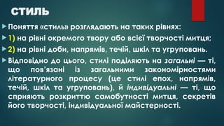 СТИЛЬ
 Поняття «стиль» розглядають на таких рівнях:
 1) на рівні окремого твору або всієї творчості митця;
 2) на рівні доби, напрямів, течій, шкіл та угруповань.
 Відповідно до цього, стилі поділяють на загальні — ті,
що пов’язані із загальними закономірностями
літературного процесу (це стилі епох, напрямів,
течій, шкіл та угруповань), й індивідуальні — ті, що
сприяють розкриттю самобутності митця, секретів
його творчості, індивідуальної майстерності.
 