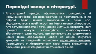 Перехідні явища в літературі.
 Літературний процес відзначається складністю й
неоднозначністю. Він розвивається не поступально, а по
спіралі. Деякі явища, виникнувши в один час,
відроджуються в новій якості на інших етапах літератури.
Літературні напрями й течії, жанри й стилі в літературному
процесі можуть взаємодіяти, нашаровуватися,
збагачувати одне одного, що приводить до формування
нових явищ. Зародження нового на основі існуючих
традицій чи тенденцій називають перехідним явищем.
Перехідність у літературному творі може виявлятися в
поєднанні різних жанрових чи стильових ознак.
 