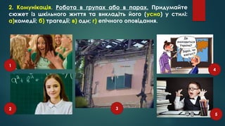 2. Комунікація. Робота в групах або в парах. Придумайте
сюжет із шкільного життя та викладіть його (усно) у стилі:
а)комедії; б) трагедії; в) оди; г) епічного оповідання.
1
2 3
4
5
 