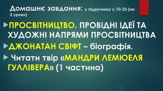 Домашнє завдання: у підручнику с.10-23 (на
3 уроки)
ПРОСВІТНИЦТВО. ПРОВІДНІ ІДЕЇ ТА
ХУДОЖНІ НАПРЯМИ ПРОСВІТНИЦТВА
ДЖОНАТАН СВІФТ – біографія.
 Читати твір «МАНДРИ ЛЕМЮЕЛЯ
ГУЛЛІВЕРА» (1 частина)
 