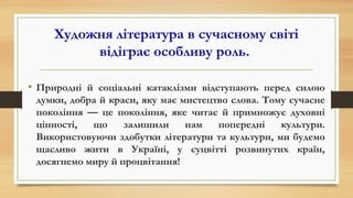 Художня література в сучасному світі
відіграє особливу роль.
• Природні й соціальні катаклізми відступають перед силою
думки, добра й краси, яку має мистецтво слова. Тому сучасне
покоління — це покоління, яке читає й примножує духовні
цінності, що залишили нам попередні культури.
Використовуючи здобутки літератури та культури, ми будемо
щасливо жити в Україні, у суцвітті розвинутих країн,
досягнемо миру й процвітання!
 