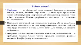 А дійсно: що ж це?
• Фанфікшн － це літературні твори, написані фанатами за мотивами
книжок, фільмів, коміксів, ігор тощо. Це може бути продовження
канонічної історії, інше розгортання подій або взагалі переміщення героїв
у іншу реальність. Нерідко зустрічаються кроссовери － поєднання
кількох фандомів.
• Наприклад: прочитаний твір продовжено читачем, або не сподобалося
закінчення твору й читач, на свою думку, придумуває додаткові події, по-
іншу будує закінчення сюжету. А може взяти ідею автора, але створити
свій текст….
• Фанфікшн сьогодні допомагає багатьом підлітками у самовираженні. Це
пробуджує бажання більше читати, проявляти фантазію, розвиває
мислення. Фанфікі,фан-арти,фан-комікси…
 
