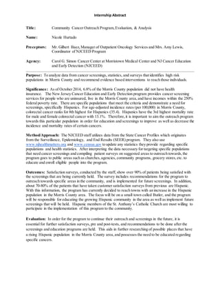 Internship Abstract
Title: Community Cancer Outreach Program,Evaluation, & Analysis
Name: Nicole Hurtado
Preceptors: Mr. Gilbert Baez,Manager of Outpatient Oncology Services and Mrs. Amy Lewis,
Coordinator of NJCEED Program
Agency: Carol G. Simon Cancer Center at Morristown Medical Center and NJ Cancer Education
and Early Detection (NJCEED)
Purpose: To analyze data from cancer screenings, statistics, and surveys that identifies high risk
populations in Morris County and recommend evidence based interventions to reach those individuals.
Significance: As of October 2014, 6.8% of the Morris County population did not have health
insurance. The New Jersey Cancer Education and Early Detection program provides cancer screening
services for people who are uninsured, live in the Morris County area,and have incomes within the 250%
federalpoverty rate. There are specific populations that meet the criteria and demonstrate a need for
screenings, specifically Hispanics. For age-adjusted incidence rates (per 100,000) in Morris County,
colorectal cancer ranks for 8th highest for Hispanics (35.4). Hispanics have the 3rd highest mortality rate
for male and female colorectal cancer with 13.1%. Therefore,it is important to aim the outreach program
towards this particular population in order for education and screenings to improve as well as decrease the
incidence and mortality rates of certain cancers.
Method/Approach: The NJCEED staff utilizes data from the State Cancer Profiles which originates
from the Surveillance, Epidemiology, and End Results (SEER) program. They also use
www.njhealthmatters.org and www.census.gov to update any statistics they provide regarding specific
populations and health statistics. After interpreting the data necessary for targeting specific populations
that need cancer screenings and compiling patient surveys on suggested areas to outreach towards,the
program goes to public areas such as churches,agencies, community programs, grocery stores,etc. to
educate and enroll eligible people into the program.
Outcomes: Satisfaction surveys, conducted by the staff, show over 90% of patients being satisfied with
the screenings that are being currently held. The survey includes recommendations for the program to
outreach towards specific areas in the community, and is implemented for future screenings. In addition,
about 70-80% of the patients that have taken customer satisfaction surveys from previous are Hispanic.
With this information, the program has currently decided to reach towns with an increase in the Hispanic
population in the Morris County area. The focus will be on a small town called Butler, and the program
will be responsible for educating the growing Hispanic community in the area as well as implement future
screenings that will be held. Hispanic members of the St. Anthony’s Catholic Church are most willing to
participate in the implementation of this program to the community.
Evaluation: In order for the program to continue their outreach and screenings in the future, it is
essential for further satisfaction surveys, pre and post-tests, and recommendations to be done after the
screenings and education programs are held. This aids in further researching of possible places that have
a rising Hispanic population in the Morris County area,and possesses the need to be educated regarding
specific cancers.
 