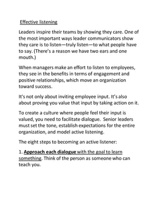 Effective listening
Leaders inspire their teams by showing they care. One of
the most important ways leader communicators show
they care is to listen—truly listen—to what people have
to say. (There’s a reason we have two ears and one
mouth.)
When managers make an effort to listen to employees,
they see in the benefits in terms of engagement and
positive relationships, which move an organization
toward success.
It's not only about inviting employee input. It’s also
about proving you value that input by taking action on it.
To create a culture where people feel their input is
valued, you need to facilitate dialogue. Senior leaders
must set the tone, establish expectations for the entire
organization, and model active listening.
The eight steps to becoming an active listener:
1. Approach each dialogue with the goal to learn
something. Think of the person as someone who can
teach you.
 