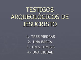 TESTIGOS ARQUEOLÓGICOS DE JESUCRISTO 1.- TRES PIEDRAS 2.- UNA BARCA  3.- TRES TUMBAS 4.- UNA CIUDAD 