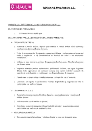 3
                                              QUIMICAS URBANEJA S.L.




6º MEDIDAS A TOMAR EN CASO DE VERTIDO ACCIDENTAL:

PRECAUCIONES PERSONALES

     o      Evitar el contacto con los ojos

PRECAUCIONES PARA LA PROTECCIÓN DEL MEDIO AMBIENTE

   DERRAMES EN TIERRA

     o Mantener al público alejado. Impedir que continúe el vertido. Deben existir cubetos y
       canalizaciones de recogida ante derrames.

     o Evitar la contaminación de desagües, aguas superficiales y subterráneas así como del
       suelo y vegetación. Si la contaminación se produce dar aviso a las autoridades
       competentes.

     o Utilizar, en caso necesario, cortinas de agua para absorber gases. Absorber el derrame
       con tierra o arena.

     o Pequeños derrames pueden neutralizarse, previamente diluidos, con agua oxigenada
       diluida. Estas operaciones se realizaran siempre con equipo protector adecuado (la
       reacción de neutralización es exotérmica y con desprendimiento de oxígeno).

     o Ponerlo todo en un recipiente cerrado, etiquetado y compatible con el producto.

     o Consultar a un experto en destrucción o reciclaje de productos y asegurarse de estar en
       conformidad con las leyes locales.


   DERRAMES EN AGUA

     o Avisar a los otros navegantes. Notificar al puerto o autoridad relevante y mantener al
       público alejado.

     o Para el derrame y confinarlo si es posible.

     o Consultar a un experto en destrucción del material recogido y asegurarse de estar en
       conformidad con las leyes de residuos locales.

   MÉTODOS DE LIMPIEZA

     o Recoger con material absorbente y eliminar, limpiar la zona con abundante agua.
 