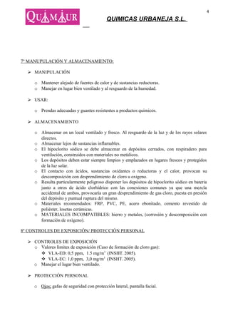 4
                                            QUIMICAS URBANEJA S.L.




7º MANUPULACIÓN Y ALMACENAMIENTO:

   MANIPULACIÓN

     o Mantener alejado de fuentes de calor y de sustancias reductoras.
     o Manejar en lugar bien ventilado y al resguardo de la humedad.

   USAR:

     o Prendas adecuadas y guantes resistentes a productos químicos.

   ALMACENAMIENTO

     o Almacenar en un local ventilado y fresco. Al resguardo de la luz y de los rayos solares
       directos.
     o Almacenar lejos de sustancias inflamables.
     o El hipoclorito sódico se debe almacenar en depósitos cerrados, con respiradero para
       ventilación, construidos con materiales no metálicos.
     o Los depósitos deben estar siempre limpios y emplazados en lugares frescos y protegidos
       de la luz solar.
     o El contacto con ácidos, sustancias oxidantes o reductoras y el calor, provocan su
       descomposición con desprendimiento de cloro u oxigeno.
     o Resulta particularmente peligroso disponer los depósitos de hipoclorito sódico en batería
       junto a otros de ácido clorhídrico con las conexiones comunes ya que una mezcla
       accidental de ambos, provocaría un gran desprendimiento de gas cloro, puesta en presión
       del depósito y puntual ruptura del mismo.
     o Materiales recomendados: FRP, PVC, PE, acero ebonitado, cemento revestido de
       poliéster, losetas cerámicas.
     o MATERIALES INCOMPATIBLES: hierro y metales, (corrosión y descomposición con
       formación de oxígeno).

8º CONTROLES DE EXPOSICIÓN/ PROTECCIÓN PERSONAL

   CONTROLES DE EXPOSICIÓN
    o Valores límites de exposición (Caso de formación de cloro gas):
       VLA-ED: 0,5 ppm, 1.5 mg/m3 (INSHT. 2005).
       VLA-EC: 1,0 ppm, 3,0 mg/m3 (INSHT. 2005).
    o Manejar el lugar bien ventilado.

   PROTECCIÓN PERSONAL

     o Ojos; gafas de seguridad con protección lateral, pantalla facial.
 