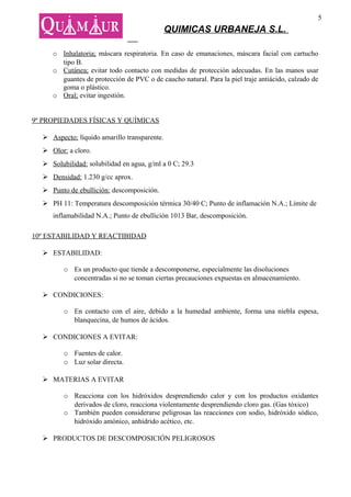 5
                                              QUIMICAS URBANEJA S.L.

     o Inhalatoria; máscara respiratoria. En caso de emanaciones, máscara facial con cartucho
       tipo B.
     o Cutánea; evitar todo contacto con medidas de protección adecuadas. En las manos usar
       guantes de protección de PVC o de caucho natural. Para la piel traje antiácido, calzado de
       goma o plástico.
     o Oral; evitar ingestión.


9º PROPIEDADES FÍSICAS Y QUÍMICAS

   Aspecto: líquido amarillo transparente.
   Olor: a cloro.
   Solubilidad: solubilidad en agua, g/ml a 0 C; 29.3
   Densidad: 1.230 g/cc aprox.
   Punto de ebullición: descomposición.
   PH 11: Temperatura descomposición térmica 30/40 C; Punto de inflamación N.A.; Límite de
     inflamabilidad N.A.; Punto de ebullición 1013 Bar, descomposición.

10º ESTABILIDAD Y REACTIBIDAD

   ESTABILIDAD:

         o Es un producto que tiende a descomponerse, especialmente las disoluciones
           concentradas si no se toman ciertas precauciones expuestas en almacenamiento.

   CONDICIONES:

         o En contacto con el aire, debido a la humedad ambiente, forma una niebla espesa,
           blanquecina, de humos de ácidos.

   CONDICIONES A EVITAR:

         o Fuentes de calor.
         o Luz solar directa.

   MATERIAS A EVITAR

         o Reacciona con los hidróxidos desprendiendo calor y con los productos oxidantes
           derivados de cloro, reacciona violentamente desprendiendo cloro gas. (Gas tóxico)
         o También pueden considerarse peligrosas las reacciones con sodio, hidróxido sódico,
           hidróxido amónico, anhídrido acético, etc.

   PRODUCTOS DE DESCOMPOSICIÓN PELIGROSOS
 