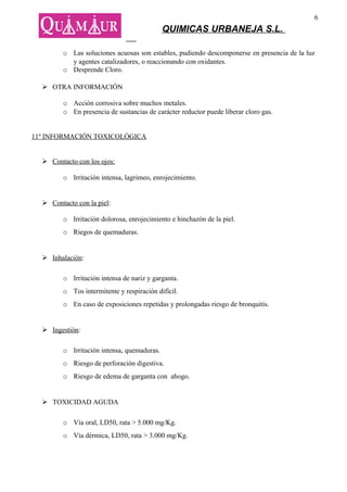 6
                                             QUIMICAS URBANEJA S.L.

         o Las soluciones acuosas son estables, pudiendo descomponerse en presencia de la luz
           y agentes catalizadores, o reaccionando con oxidantes.
         o Desprende Cloro.

   OTRA INFORMACIÓN

         o Acción corrosiva sobre muchos metales.
         o En presencia de sustancias de carácter reductor puede liberar cloro gas.


11º INFORMACIÓN TOXICOLÓGICA


   Contacto con los ojos:

         o Irritación intensa, lagrimeo, enrojecimiento.


   Contacto con la piel:

         o Irritación dolorosa, enrojecimiento e hinchazón de la piel.
         o Riegos de quemaduras.


   Inhalación:

         o Irritación intensa de nariz y garganta.
         o Tos intermitente y respiración difícil.
         o En caso de exposiciones repetidas y prolongadas riesgo de bronquitis.


   Ingestión:

         o Irritación intensa, quemaduras.
         o Riesgo de perforación digestiva.
         o Riesgo de edema de garganta con ahogo.


   TOXICIDAD AGUDA

         o Vía oral, LD50, rata > 5.000 mg/Kg.
         o Vía dérmica, LD50, rata > 3.000 mg/Kg.
 