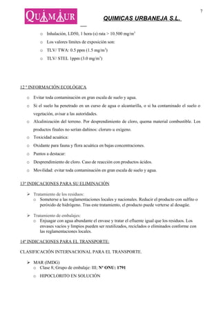 7
                                             QUIMICAS URBANEJA S.L.

         o Inhalación, LD50, 1 hora (s) rata > 10.500 mg/m3
         o Los valores límites de exposición son:
         o TLV/ TWA: 0.5 ppm (1.5 mg/m3)
         o TLV/ STEL 1ppm (3.0 mg/m3)




12 º INFORMACIÓN ECOLÓGICA

  o Evitar toda contaminación en gran escala de suelo y agua.
  o Si el suelo ha penetrado en un curso de agua o alcantarilla, o si ha contaminado el suelo o
     vegetación, avisar a las autoridades.
  o Alcalinización del terreno. Por desprendimiento de cloro, quema material combustible. Los
     productos finales no serían dañinos: cloruro u oxígeno.
  o Toxicidad acuática:
  o Oxidante para fauna y flora acuática en bajas concentraciones.
  o Puntos a destacar:
  o Desprendimiento de cloro. Caso de reacción con productos ácidos.
  o Movilidad: evitar toda contaminación en gran escala de suelo y agua.


13º INDICACIONES PARA SU ELIMINACIÓN

   Tratamiento de los residuos:
    o Someterse a las reglamentaciones locales y nacionales. Reducir el producto con sulfito o
       peróxido de hidrógeno. Tras este tratamiento, el producto puede verterse al desagüe.

   Tratamiento de embalajes:
    o Enjuagar con agua abundante el envase y tratar el efluente igual que los residuos. Los
       envases vacíos y limpios pueden ser reutilizados, reciclados o eliminados conforme con
       las reglamentaciones locales.

14º INDICACIONES PARA EL TRANSPORTE:

CLASIFICACIÓN INTERNACIONAL PARA EL TRANSPORTE.

   MAR (IMDG)
    o Clase 8; Grupo de embalaje: III; Nº ONU: 1791
     o HIPOCLORITO EN SOLUCIÓN
 