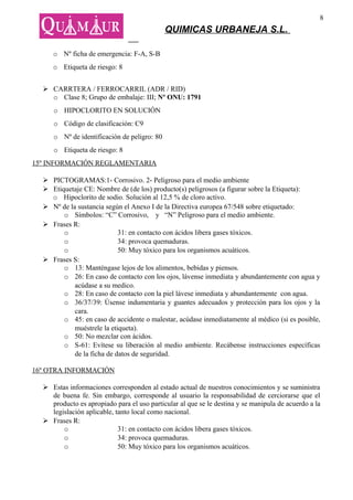 8
                                             QUIMICAS URBANEJA S.L.

     o Nº ficha de emergencia: F-A, S-B
     o Etiqueta de riesgo: 8


   CARRTERA / FERROCARRIL (ADR / RID)
    o Clase 8; Grupo de embalaje: III; Nº ONU: 1791
     o HIPOCLORITO EN SOLUCIÓN
     o Código de clasificación: C9
     o Nº de identificación de peligro: 80
     o Etiqueta de riesgo: 8
15º INFORMACIÓN REGLAMENTARIA

   PICTOGRAMAS:1- Corrosivo. 2- Peligroso para el medio ambiente
   Etiquetaje CE: Nombre de (de los) producto(s) peligrosos (a figurar sobre la Etiqueta):
    o Hipoclorito de sodio. Solución al 12,5 % de cloro activo.
   Nº de la sustancia según el Anexo I de la Directiva europea 67/548 sobre etiquetado:
        o Símbolos: “C” Corrosivo, y “N” Peligroso para el medio ambiente.
   Frases R:
        o                   31: en contacto con ácidos libera gases tóxicos.
        o                   34: provoca quemaduras.
        o                   50: Muy tóxico para los organismos acuáticos.
   Frases S:
        o 13: Manténgase lejos de los alimentos, bebidas y piensos.
        o 26: En caso de contacto con los ojos, lávense inmediata y abundantemente con agua y
            acúdase a su medico.
        o 28: En caso de contacto con la piel lávese inmediata y abundantemente con agua.
        o 36/37/39: Úsense indumentaria y guantes adecuados y protección para los ojos y la
            cara.
        o 45: en caso de accidente o malestar, acúdase inmediatamente al médico (si es posible,
            muéstrele la etiqueta).
        o 50: No mezclar con ácidos.
        o S-61: Evítese su liberación al medio ambiente. Recábense instrucciones específicas
            de la ficha de datos de seguridad.

16º OTRA INFORMACIÓN

   Estas informaciones corresponden al estado actual de nuestros conocimientos y se suministra
    de buena fe. Sin embargo, corresponde al usuario la responsabilidad de cerciorarse que el
    producto es apropiado para el uso particular al que se le destina y se manipula de acuerdo a la
    legislación aplicable, tanto local como nacional.
   Frases R:
        o                   31: en contacto con ácidos libera gases tóxicos.
        o                   34: provoca quemaduras.
        o                   50: Muy tóxico para los organismos acuáticos.
 