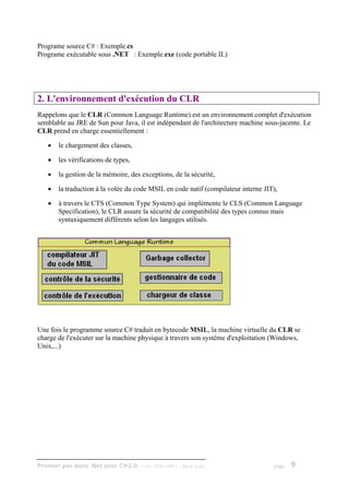 Programe source C# : Exemple.cs
Programe exécutable sous .NET : Exemple.exe (code portable IL)




2. L'environnement d'exécution du CLR
Rappelons que le CLR (Common Language Runtime) est un environnement complet d'exécution
semblable au JRE de Sun pour Java, il est indépendant de l'architecture machine sous-jacente. Le
CLR prend en charge essentiellement :

    •   le chargement des classes,

    •   les vérifications de types,

    •   la gestion de la mémoire, des exceptions, de la sécurité,

    •   la traduction à la volée du code MSIL en code natif (compilateur interne JIT),

    •   à travers le CTS (Common Type System) qui implémente le CLS (Common Language
        Specification), le CLR assure la sécurité de compatibilité des types connus mais
        syntaxiquement différents selon les langages utilisés.




Une fois le programme source C# traduit en bytecode MSIL, la machine virtuelle du CLR se
charge de l'exécuter sur la machine physique à travers son système d'exploitation (Windows,
Unix,...)




Premier pas dans .Net avec C#2.0 - ( rév. 28.08.2006 )   - Rm di Scala              page   9
 