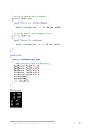 }
    }
    // Afichage des données à partir du Dictionary :
    public void afficherDico()
    {
       foreach (DictionaryEntry elt in this.Dictionary)
       {
         System.Console.WriteLine(" {0} : {1}", elt.Key, elt.Value);
       }
    }
    // Afichage des données à partir de l'objet lui-même :
    public void afficherMe()
    {
       foreach (DictionaryEntry elt in this)
       {
         System.Console.WriteLine(" {0}...{1}", elt.Key, elt.Value);
       }
    }
}

class Principale
{
   public static void Main(string[] args)
   {
     MonDictionnaire dico = new MonDictionnaire();
     dico.Dictionary.Add(10, "rmd1");
     dico.Dictionary.Add(30, "rmd2");
     dico.Dictionary.Add(20, "rmd3");
     dico.Dictionary.Add(50, "rmd4");
     dico.Dictionary.Add(40, "rmd5");
     dico.afficherDico();
     dico.afficherMe();
     Console.ReadLine();
   }
}

Résultats obtenus :




Premier pas dans .Net avec C#2.0 - ( rév. 28.08.2006 )   - Rm di Scala   page   115
 