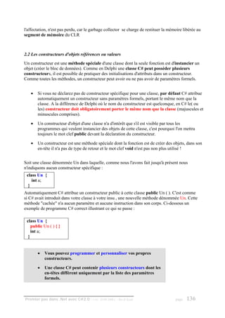 l'affectation, n'est pas perdu, car le garbage collector se charge de restituer la mémoire libérée au
segment de mémoire du CLR



2.2 Les constructeurs d'objets références ou valeurs
Un constructeur est une méthode spéciale d'une classe dont la seule fonction est d'instancier un
objet (créer le bloc de données). Comme en Delphi une classe C# peut posséder plusieurs
constructeurs, il est possible de pratiquer des initialisations d'attributs dans un constructeur.
Comme toutes les méthodes, un constructeur peut avoir ou ne pas avoir de paramètres formels.


   •   Si vous ne déclarez pas de constructeur spécifique pour une classe, par défaut C# attribue
       automatiquement un constructeur sans paramètres formels, portant le même nom que la
       classe. A la différence de Delphi où le nom du constructeur est quelconque, en C# le( ou
       les) constructeur doit obligatoirement porter le même nom que la classe (majuscules et
       minuscules comprises).

   •   Un constructeur d'objet d'une classe n'a d'intérêt que s'il est visible par tous les
       programmes qui veulent instancier des objets de cette classe, c'est pourquoi l'on mettra
       toujours le mot clef public devant la déclaration du constructeur.

   •   Un constructeur est une méthode spéciale dont la fonction est de créer des objets, dans son
       en-tête il n'a pas de type de retour et le mot clef void n'est pas non plus utilisé !


Soit une classe dénommée Un dans laquelle, comme nous l'avons fait jusqu'à présent nous
n'indiquons aucun constructeur spécifique :
 class Un {
    int a;
  }
Automatiquement C# attribue un constructeur public à cette classe public Un ( ). C'est comme
si C# avait introduit dans votre classe à votre insu , une nouvelle méthode dénommée Un. Cette
méthode "cachée" n'a aucun paramètre et aucune instruction dans son corps. Ci-dessous un
exemple de programme C# correct illustrant ce qui se passe :

 class Un {
    public Un ( ) { }
    int a;
  }


       •   Vous pouvez programmer et personnaliser vos propres
           constructeurs.

       •   Une classe C# peut contenir plusieurs constructeurs dont les
           en-têtes diffèrent uniquement par la liste des paramètres
           formels.



Premier pas dans .Net avec C#2.0 - ( rév. 28.08.2006 )   - Rm di Scala                page   136
 