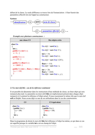 défaut de la classe. La seule différence se trouve lors de l'instanciation : il faut fournir des
paramètres effectifs lors de l'appel au constructeur.
Syntaxe




     Exemple avec plusieurs constructeurs :

              une classe C#                            Des objets créés

 class Un
  {                                           Un obj1 = newUn( );
    int a ;
    public Un (int b ) {                      Un obj2 = new Un( 15 );
     a=b; }                                   int k = 14;
     public Un ( ) {                          Un obj3 = new Un( k );
     a = 100 ; }                              Un obj4 = new Un( 3.25f );
     public Un (float b ) {                   float r = -5.6;
     a = (int)b ; }                           Un obj5 = new Un( r );
     public Un (int x , float y ) : this(y)   int x = 20;
     { a += 100;                              float y = -0.02;
     }                                        Un obj6 = new Un( x , y );
 }




2.5 Le mot clef this - cas de la référence seulement
Il est possible de dénommer dans les instructions d'une méthode de classe, un futur objet qui sera
instancié plus tard. Le paramètre ou (mot clef) this est implicitement présent dans chaque objet
instancié et il contient la référence à l'objet actuel. Il joue exactement le même rôle que le mot clef
self en Delphi. Nous avons déjà vu une de ses utilisations dans le cas des constructeurs.

                    C#                                   C# équivalent

     class Un                                 class Un
      { public Un ( )                          { public Un ( )
         { a = 100;                               { this.a = 100;
         }                                        }
        int a;                                   int a;
      }                                        }

Dans le programme de droite le mot clef this fait référence à l'objet lui-même, ce qui dans ce cas
est superflu puisque la variable int a est un champ de l'objet.
Premier pas dans .Net avec C#2.0 - ( rév. 28.08.2006 )   - Rm di Scala                   page   141
 