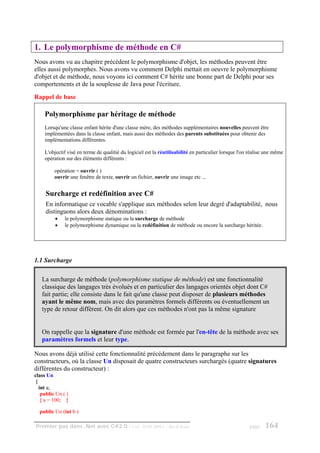 1. Le polymorphisme de méthode en C#
Nous avons vu au chapitre précédent le polymorphisme d'objet, les méthodes peuvent être
elles aussi polymorphes. Nous avons vu comment Delphi mettait en oeuvre le polymorphisme
d'objet et de méthode, nous voyons ici comment C# hérite une bonne part de Delphi pour ses
comportements et de la souplesse de Java pour l'écriture.
Rappel de base

     Polymorphisme par héritage de méthode
     Lorsqu'une classe enfant hérite d'une classe mère, des méthodes supplémentaires nouvelles peuvent être
     implémentées dans la classe enfant, mais aussi des méthodes des parents substituées pour obtenir des
     implémentations différentes.

     L'objectif visé en terme de qualitié du logiciel est la réutilisabilité en particulier lorsque l'on réalise une même
     opération sur des éléments différents :

          opération = ouvrir ( )
          ouvrir une fenêtre de texte, ouvrir un fichier, ouvrir une image etc ...


     Surcharge et redéfinition avec C#
     En informatique ce vocable s'applique aux méthodes selon leur degré d'adaptabilité, nous
     distinguons alors deux dénominations :
          •    le polymorphisme statique ou la surcharge de méthode
          •    le polymorphisme dynamique ou la redéfinition de méthode ou encore la surcharge héritée.




1.1 Surcharge

   La surcharge de méthode (polymorphisme statique de méthode) est une fonctionnalité
   classique des langages très évolués et en particulier des langages orientés objet dont C#
   fait partie; elle consiste dans le fait qu'une classe peut disposer de plusieurs méthodes
   ayant le même nom, mais avec des paramètres formels différents ou éventuellement un
   type de retour différent. On dit alors que ces méthodes n'ont pas la même signature


   On rappelle que la signature d'une méthode est formée par l'en-tête de la méthode avec ses
   paramètres formels et leur type.

Nous avons déjà utilisé cette fonctionnalité précédement dans le paragraphe sur les
constructeurs, où la classe Un disposait de quatre constructeurs surchargés (quatre signatures
différentes du constructeur) :
class Un
 {
   int a;
    public Un ( )
    { a = 100; }

  public Un (int b )

Premier pas dans .Net avec C#2.0 - ( rév. 28.08.2006 )          - Rm di Scala                           page    164
 