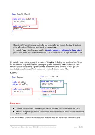 Il existe en C# un mécanisme déclenché par un mot clef qui permet d'accéder à la classe
    mère (classe immédiatement au dessus): ce mot est base.
    Le mot clef base est utilisé pour accéder à tous les membres visibles de la classe mère à
    partir d'une classe fille dérivée directement de cette classe mère ( la super-classe en Java).




Ce mot clef base est très semblable au mot clef inherited de Delphi qui joue le même rôle sur
les méthodes et les propriétés (il est en fait plus proche du mot clef super de Java car il ne
remonte qu'à la classe mère), il permet l'appel d'une méthode de la classe de base qui a été
substituée (masquée ou redéfinie) par une autre méthode dans la classe fille.
Exemple :




Remarques :

   •   Le fait d'utiliser le mot clef base à partir d'une méthode statique constitue une erreur.
   •   base est utile pour spécifier un constructeur de classe mère lors de la création d'instances
       de la classe fille.
Nous développons ci-dessous l'utilisation du mot clef base afin d'initialiser un constructeur.



Premier pas dans .Net avec C#2.0 - ( rév. 28.08.2006 )   - Rm di Scala                page   176
 