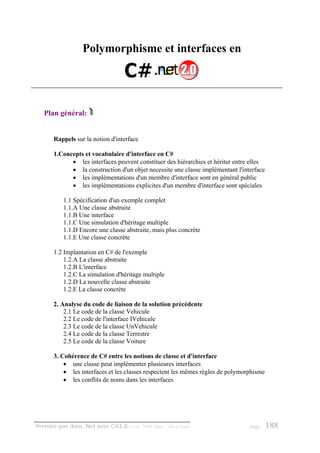 Polymorphisme et interfaces en




   Plan général:


       Rappels sur la notion d'interface

       1.Concepts et vocabulaire d'interface en C#
             • les interfaces peuvent constituer des hiérarchies et hériter entre elles
             • la construction d'un objet necessite une classe implémentant l'interface
             • les implémentations d'un membre d'interface sont en général public
             • les implémentations explicites d'un membre d'interface sont spéciales

           1.1 Spécification d'un exemple complet
           1.1.A Une classe abstraite
           1.1.B Une interface
           1.1.C Une simulation d'héritage multiple
           1.1.D Encore une classe abstraite, mais plus concrète
           1.1.E Une classe concrète

       1.2 Implantation en C# de l'exemple
           1.2.A La classe abstraite
           1.2.B L'interface
           1.2.C La simulation d'héritage multiple
           1.2.D La nouvelle classe abstraite
           1.2.E La classe concrète

       2. Analyse du code de liaison de la solution précédente
           2.1 Le code de la classe Vehicule
           2.2 Le code de l'interface IVehicule
           2.3 Le code de la classe UnVehicule
           2.4 Le code de la classe Terrestre
           2.5 Le code de la classe Voiture

       3. Cohérence de C# entre les notions de classe et d'interface
           • une classe peut implémenter plusieures interfaces
           • les interfaces et les classes respectent les mêmes règles de polymorphisme
           • les conflits de noms dans les interfaces




Premier pas dans .Net avec C#2.0 - ( rév. 28.08.2006 )   - Rm di Scala           page     188
 