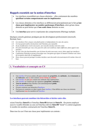 Rappels essentiels sur la notion d'interface
   •   Les interfaces ressemblent aux classes abstraites : elles contiennent des membres
       spécifiant certains comportements sans les implémenter.

   •   Les classes abstraites et les interfaces se différencient principalement par le fait qu'une
       classe peut implémenter un nombre quelconque d'interfaces, alors qu'une classe
       abstraite ne peut hériter que d'une seule classe abstraite ou non.

   •   Une interface peut servir à représenter des comportements d'héritage multiple.

Quelques conseils généraux prodigués par des développeurs professionnels (microsoft,
Borland, Sun) :
   •   Les interfaces bien conçues sont plutôt petites et indépendantes les unes des autres.
   •   Un trop grand nombre de fonctions rend l'interface peu maniable.
   •   Si une modification s'avère nécessaire, une nouvelle interface doit être créée.
   •   Si la fonctionnalité que vous créez peut être utile à de nombreux objets différents, faites appel à une
       interface.
   •   Si vous créez des fonctionnalités sous la forme de petits morceaux concis, faites appel aux interfaces.
   •   L'utilisation d'interfaces permet d'envisager une conception qui sépare la manière d'utiliser une classe
       de la manière dont elle est implémentée.
   •   Deux classes peuvent partager la même interface sans descendre nécessairement de la même classe de
       base.



1. Vocabulaire et concepts en C#


   •   Une interface C# est un contrat, elle peut contenir des propriétés, des méthodes , des événements ou
       des indexeurs, mais ne doit contenir aucun champ ou attribut.
   •   Une interface ne peut pas contenir des méthodes déjà implémentées.
   •   Une interface ne contient que des signatures (propriétés, méthodes ).
   •   Tous les membres d'une interface sont automatiquement public.
   •   Une interface est héritable.
   •   On peut construire une hiérarchie d'interfaces.
   •   Pour pouvoir construire un objet à partir d'une interface, il faut définir une classe non abstraite
       implémentant tous les membres de l'interface.



Les interfaces peuvent constituer des hiérarchies et hériter entre elles

soient l'interface IinterfA et l'interface IinterfB héritant de IinterfA . On pourra employer
aussi le vocable d'étendre au sens où l'interface dérivée IinterfB "étend" le contrat (augmente
le nombre de membres contractuels) de l'interface IinterfA .

Dans tous les cas il faut une classe pour implémenter ces contrats :




Premier pas dans .Net avec C#2.0 - ( rév. 28.08.2006 )     - Rm di Scala                           page   189
 