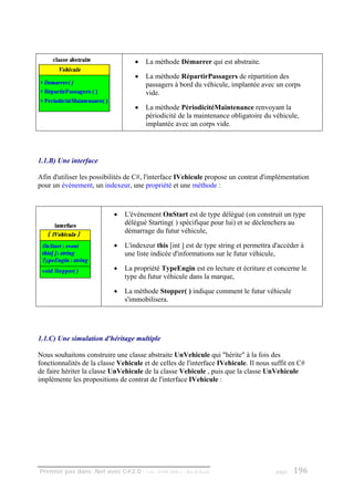 •   La méthode Démarrer qui est abstraite.

                                    •   La méthode RépartirPassagers de répartition des
                                        passagers à bord du véhicule, implantée avec un corps
                                        vide.

                                    •   La méthode PériodicitéMaintenance renvoyant la
                                        périodicité de la maintenance obligatoire du véhicule,
                                        implantée avec un corps vide.




1.1.B) Une interface

Afin d'utiliser les possibilités de C#, l'interface IVehicule propose un contrat d'implémentation
pour un événement, un indexeur, une propriété et une méthode :



                            •   L'événement OnStart est de type délégué (on construit un type
                                délégué Starting( ) spécifique pour lui) et se déclenchera au
                                démarrage du futur véhicule,

                            •   L'indexeur this [int ] est de type string et permettra d'accéder à
                                une liste indicée d'informations sur le futur véhicule,

                            •   La propriété TypeEngin est en lecture et écriture et concerne le
                                type du futur véhicule dans la marque,

                            •   La méthode Stopper( ) indique comment le futur véhicule
                                s'immobilisera.




1.1.C) Une simulation d'héritage multiple

Nous souhaitons construire une classe abstraite UnVehicule qui "hérite" à la fois des
fonctionnalités de la classe Vehicule et de celles de l'interface IVehicule. Il nous suffit en C#
de faire hériter la classe UnVehicule de la classe Vehicule , puis que la classe UnVehicule
implémente les propositions de contrat de l'interface IVehicule :




Premier pas dans .Net avec C#2.0 - ( rév. 28.08.2006 )   - Rm di Scala                 page   196
 