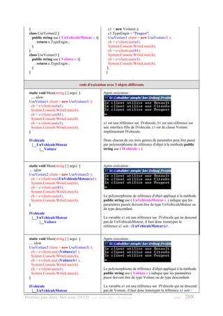 }                                                 c1 = new Voiture( );
  class UseVoiture2 {                               c1.TypeEngin = "Peugeot";
    public string use ( UnVehiculeMoteur x ){       UseVoiture1 client = new UseVoiture1( );
       return x.TypeEngin ;                         ch = s+client.use(a1);
    }                                               System.Console.WriteLine(ch);
  }                                                 ch = s+client.use(b1);
  class UseVoiture3 {                               System.Console.WriteLine(ch);
    public string use ( Voiture x ){                ch = s+client.use(c1);
       return x.TypeEngin ;                         System.Console.WriteLine(ch);
    }                                              }
  }                                               }


                                 code d'exécution avec 3 objets différents

  static void Main(string [ ] args) {           Après exécution :
    .... idem
  UseVoiture1 client = new UseVoiture1( );
    ch = s+client.use(a1);
    System.Console.WriteLine(ch);
    ch = s+client.use(b1);
    System.Console.WriteLine(ch);
    ch = s+client.use(c1);                      a1 est une référence sur IVehicule, b1 est une référence sur
    System.Console.WriteLine(ch);               une interface fille de IVehicule, c1 est de classe Voiture
  }                                             implémentant IVehicule.

  IVehicule                                     Donc chacun de ces trois genres de paramètre peut être passé
    |__UnVehiculeMoteur                         par polymorphisme de référence d'objet à la méthode public
        |__Voiture                              string use ( IVehicule x )



  static void Main(string [ ] args) {           Après exécution :
  .... idem
  UseVoiture2 client = new UseVoiture2( );
    ch = s+client.use((UnVehiculeMoteur)a1);
    System.Console.WriteLine(ch);
    ch = s+client.use(b1);
    System.Console.WriteLine(ch);
    ch = s+client.use(c1);                      Le polymorphisme de référence d'objet appliqué à la méthode
    System.Console.WriteLine(ch);               public string use ( UnVehiculeMoteur x ) indique que les
  }                                             paramètres passés doivent être de type UnVehiculeMoteur ou
                                                de type descendant.
  IVehicule
    |__UnVehiculeMoteur                         La variable a1 est une référence sur IVehicule qui ne descend
        |__Voiture                              pas de UnVehiculeMoteur, il faut donc transtyper la
                                                référence a1 soit : (UnVehiculeMoteur)a1.


  static void Main(string [ ] args) {           Après exécution :
  .... idem
  UseVoiture3 client = new UseVoiture3( );
    ch = s+client.use( (Voiture)a1 );
    System.Console.WriteLine(ch);
    ch = s+client.use( (Voiture)b1 );
    System.Console.WriteLine(ch);
    ch = s+client.use(c1);                      Le polymorphisme de référence d'objet appliqué à la méthode
    System.Console.WriteLine(ch);               public string use ( Voiture x ) indique que les paramètres
  }                                             passé doivent être de type Voiture ou de type descendant.

  IVehicule                                     La variable a1 est une référence sur IVehicule qui ne descend
    |__UnVehiculeMoteur                         pas de Voiture, il faut donc transtyper la référence a1 soit :
Premier pas dans .Net avec C#2.0 - ( rév. 28.08.2006 )   - Rm di Scala                         page   208
 