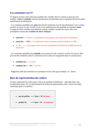 Les constantes en C#
C# dispose de deux mots clefs pour qualifier des variables dont le contenu ne peut pas être
modifié : const et readonly sont des qualificateurs de déclaration qui se rajoutent devant les autres
qualificateurs de déclaration..
- Les constantes qualifiées par const doivent être initialisées lors de leur déclaration. Une variable
membre de classe ou une variable locale à une méthode peut être qualifiée en constante const.
Lorsque de telles variables sont déclarées comme variables membre de classe, elles sont
considérées comme des variables de classe statiques :


    •   const int x ; // erreur , le compilateur n'accepte pas une constante non initialisée.

    •   const int x = 1000 ; // x est déclarée comme constante entière initialisée à 1000.

    •    x = 8 ; <------ provoquera une erreur de compilation interdisant la modification de la
        valeur de x.


- Les constantes qualifiées par readonly sont uniquement des variables membre de classes, elles
peuvent être initialisées dans le constructeur de la classe (et uniquement dans le constructeur) :


    •   readonly int x ; // correct.

    •   readonly int x = 100 ; // correct.


-Rappelons enfin pour mémoire les constantes de base d'un type énuméré ( cf. enum )


Base de représentation des entiers
C# peut représenter les entiers dans 2 bases de numération différentes : décimale (base 10),
hexadécimale (base 16). La détermination de la base de représentation d'une valeur est d'ordre
syntaxique grâce à un préfixe :




        •   pas de préfixe ----> base = 10 décimal.


        •   préfixe 0x       ----> base = 16 hexadécimal




Premier pas dans .Net avec C#2.0 - ( rév. 28.08.2006 )   - Rm di Scala                 page     20
 