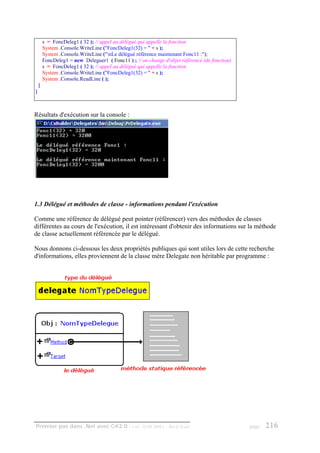 s = FoncDeleg1 ( 32 ); // appel au délégué qui appelle la fonction
        System .Console.WriteLine ("FoncDeleg1(32) = " + s );
        System .Console.WriteLine ("nLe délégué référence maintenant Fonc11 :");
        FoncDeleg1 = new Deleguer1 ( Fonc11 ) ; // on change d'objet référencé (de fonction)
        s = FoncDeleg1 ( 32 ); // appel au délégué qui appelle la fonction
        System .Console.WriteLine ("FoncDeleg1(32) = " + s );
        System .Console.ReadLine ( );
    }
}



Résultats d'exécution sur la console :




1.3 Délégué et méthodes de classe - informations pendant l'exécution

Comme une référence de délégué peut pointer (référencer) vers des méthodes de classes
différentes au cours de l'exécution, il est intéressant d'obtenir des informations sur la méthode
de classe actuellement référencée par le délégué.

Nous donnons ci-dessous les deux propriétés publiques qui sont utiles lors de cette recherche
d'informations, elles proviennent de la classe mère Delegate non héritable par programme :




Premier pas dans .Net avec C#2.0 - ( rév. 28.08.2006 )         - Rm di Scala                   page   216
 