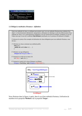 1.4 Délégué et méthodes d'instance - définition

    Outre une méthode de classe, un délégué peut pointer aussi vers une méthode d'instance(une méthode d'un
    objet). Le fonctionnement (déclaration, instanciation, utilisation) est identique à celui du référencement d'une
    méthode de classe, avec syntaxiquement l'obligation, lors de l'instanciation du délégué, d'indiquer le nom de
    l'objet ainsi que le nom de la méthode Obj.Methode (similitude avec le pointeur de méthode en Delphi).

    Ci-dessous la syntaxe d'un exemple de déclaration de classe délégation pour une méthode d'instance, nous
    devons :

    1°) Déclarer ne classe contenant une méthode public
        class clA {
          public int meth1(char x) { .... }
        }

    2°) Déclarer un type délégation
         delegate int Deleguer( char x ) ;

    3°) Instancier un objet de la classe clA
         clA ObjA = new clA ( ) ;

    4°) Instancier à partir de la classe Deleguer un délégué
         Deleguer FoncDeleg = new Deleguer ( ObjA.meth1 ) ;




Nous illustrons dans la figure ci-après, dans le cas d'une méthode d'instance, l'utilisation de
membres de la propriété Method et de la propriété Target :




Premier pas dans .Net avec C#2.0 - ( rév. 28.08.2006 )       - Rm di Scala                           page   219
 