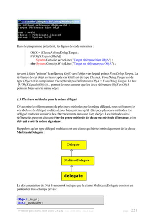 Dans le programme précédent, les lignes de code suivantes :
          ObjX = (ClasseA)FoncDeleg.Target ;
          if (ObjX.Equals(ObjA))
               System.Console.WriteLine ("Target référence bien ObjA") ;
          else System.Console.WriteLine ("Target ne référence pas ObjA") ;


servent à faire "pointer" la référence ObjX vers l'objet vers lequel pointe FoncDeleg.Target. La
référence de cet objet est transtypée car ObjX est de type ClasseA, FoncDeleg.Target est de
type Object et le compilateur n'accepterait pas l'affectation ObjX = FoncDeleg.Target. Le test
 if (ObjX.Equals(ObjA))... permet de nous assurer que les deux références ObjX et ObjA
pointent bien vers le même objet.


1.5 Plusieurs méthodes pour le même délégué

C# autorise le référencement de plusieurs méthodes par le même délégué, nous utiliserons le
vocabulaire de délégué multicast pour bien préciser qu'il référence plusieurs méthodes. Le
délégué multicast conserve les référencements dans une liste d'objet. Les méthodes ainsi
référencées peuvent chacune être du genre méthode de classe ou méthode d'instance, elles
doivent avoir la même signature.

Rappelons qu'un type délégué multicast est une classe qui hérite intrinsèquement de la classe
MulticasteDelegate :




La documentation de .Net Framework indique que la classe MulticasteDelegate contient en
particulier trois champs privés :


Object _target ;
Int32 _methodPtr ;

Premier pas dans .Net avec C#2.0 - ( rév. 28.08.2006 )   - Rm di Scala              page   221
 