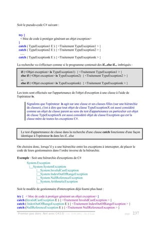 Soit le pseudo-code C# suivant :


 try {
   < bloc de code à protéger générant un objet exception>
 }
 catch ( TypeException1 E ) { <Traitement TypeException1 > }
 catch ( TypeException2 E ) { <Traitement TypeException2 > }
   .....
 catch ( TypeExceptionk E ) { <Traitement TypeExceptionk > }

La recherche va s'effectuer comme si le programme contenait des if...else if... imbriqués :

   if (<Objet exception> is TypeException1) { <Traitement TypeException1 > }
   else if (<Objet exception> is TypeException2) { <Traitement TypeException2 > }
   ...
   else if (<Objet exception> is TypeExceptionk) { <Traitement TypeExceptionk > }

Les tests sont effectués sur l'appartenance de l'objet d'exception à une classe à l'aide de
l'opérateur is.

       Signalons que l'opérateur is agit sur une classe et ses classes filles (sur une hiérarchie
       de classes), c'est à dire que tout objet de classe TypeExceptionX est aussi considéré
       comme un objet de classe parent au sens du test d'appartenance en particulier cet objet
       de classe TypeExceptionX est aussi considéré objet de classe Exception qui est la
       classe mère de toutes les exceptions C#.



   Le test d'appartenance de classe dans la recherche d'une clause catch fonctionne d'une façon
   identique à l'opérateur is dans les if...else


On choisira donc, lorsqu’il y a une hiérarchie entre les exceptions à intercepter, de placer le
code de leurs gestionnaires dans l’ordre inverse de la hiérarchie.

Exemple : Soit une hiérarchie d'exceptions de C#
       System.Exception
        |__System.SystemException
             |__System.InvalidCastException
             |__System.IndexOutOfRangeException
             |__System.NullReferenceException
             |__System.ArithmeticException

Soit le modèle de gestionnaire d'interception déjà fourni plus haut :

try { < bloc de code à protéger générant un objet exception> }
catch (InvalidCastException E ) { <Traitement InvalidCastException > }
catch ( IndexOutOfRangeException E ) { <Traitement IndexOutOfRangeException > }
catch (NullReferenceException E ) { <Traitement NullReferenceException > }
Premier pas dans .Net avec C#2.0 - ( rév. 28.08.2006 )   - Rm di Scala                 page   237
 