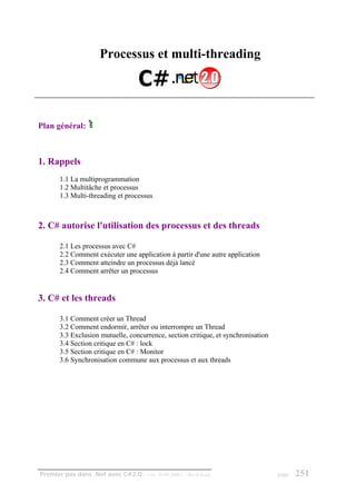 Processus et multi-threading




Plan général:



1. Rappels
       1.1 La multiprogrammation
       1.2 Multitâche et processus
       1.3 Multi-threading et processus



2. C# autorise l'utilisation des processus et des threads

       2.1 Les processus avec C#
       2.2 Comment exécuter une application à partir d'une autre application
       2.3 Comment atteindre un processus déjà lancé
       2.4 Comment arrêter un processus


3. C# et les threads

       3.1 Comment créer un Thread
       3.2 Comment endormir, arrêter ou interrompre un Thread
       3.3 Exclusion mutuelle, concurrence, section critique, et synchronisation
       3.4 Section critique en C# : lock
       3.5 Section critique en C# : Monitor
       3.6 Synchronisation commune aux processus et aux threads




Premier pas dans .Net avec C#2.0 - ( rév. 28.08.2006 )   - Rm di Scala             page   251
 