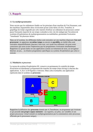 1. Rappels


1.1 La multiprogrammation
Nous savons que les ordinateurs fondés sur les principes d'une machine de Von Neumann, sont
des machines séquentielles donc n'exécutant qu'une seule tâche à la fois. Toutefois, le
gaspillage de temps engendré par cette manière d'utiliser un ordinateur (le processeur central
passe l'écrasante majorité de son temps à attendre) a très vite été endigué par l'invention de
systèmes d'exploitations de multiprogrammation ou multitâches, permettant l'exécution
"simultanée" de plusieurs tâches.
Dans un tel système, les différentes tâches sont exécutées sur une machine disposant d'un seul
processeur, en apparence en même temps ou encore en parallèle, en réalité elles sont
exécutées séquentiellement chacune à leur tour, ceci ayant lieu tellement vite pour notre
conscience que nous avons l'impression que les programmes s'exécutent simultanément.
Rappelons ici qu'une tâche est une application comme un traitement de texte, un navigateur
Internet, un jeu,... ou d'autres programmes spécifiques au système d'exploitation que celui-ci
exécute.




1.2 Multitâche et processus
Le noyau du système d'exploitation SE, conserve en permanence le contrôle du temps
d'exécution en distribuant cycliquement des tranches de temps (time-slicing) à chacune des
applications A, B, C et D figurées ci-dessous. Dans cette éventualité, une application
représente dans le système un processus :




Rappelons la définition des processus donnée par A.Tanenbaum: un programme qui s'exécute
et qui possède son propre espace mémoire : ses registres, ses piles, ses variables et son
propre processeur virtuel (simulé en multiprogrammation par la commutation entre processus
effectuée par le processeur unique).



Premier pas dans .Net avec C#2.0 - ( rév. 28.08.2006 )   - Rm di Scala             page   252
 